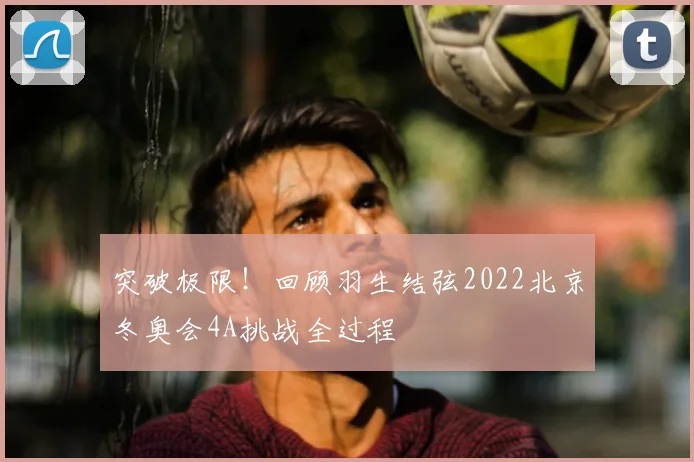 突破极限！回顾羽生结弦2022北京冬奥会4A挑战全过程