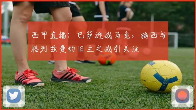 西甲直播：巴萨迎战马竞，梅西与格列兹曼的旧主之战引关注