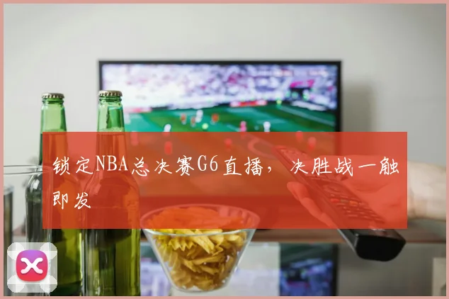 锁定NBA总决赛G6直播，决胜战一触即发