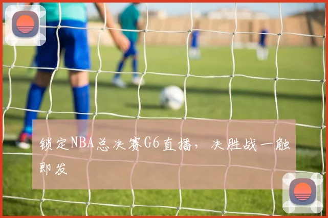锁定NBA总决赛G6直播，决胜战一触即发